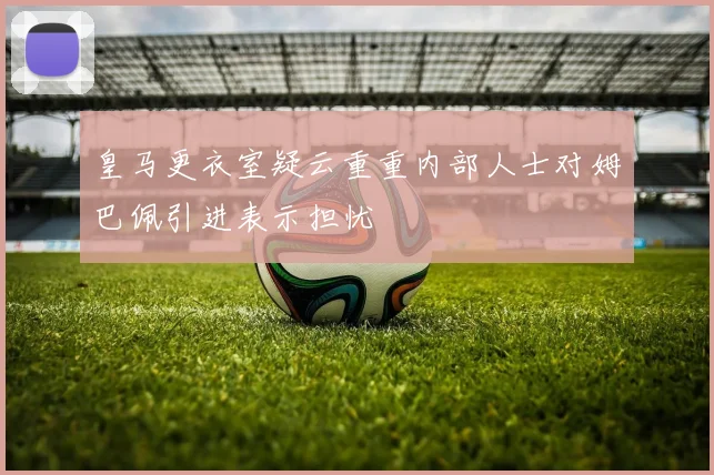 皇马更衣室疑云重重内部人士对姆巴佩引进表示担忧