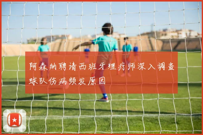 阿森纳聘请西班牙理疗师深入调查球队伤病频发原因