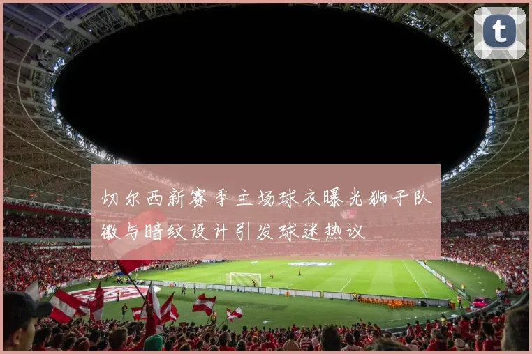 切尔西新赛季主场球衣曝光狮子队徽与暗纹设计引发球迷热议
