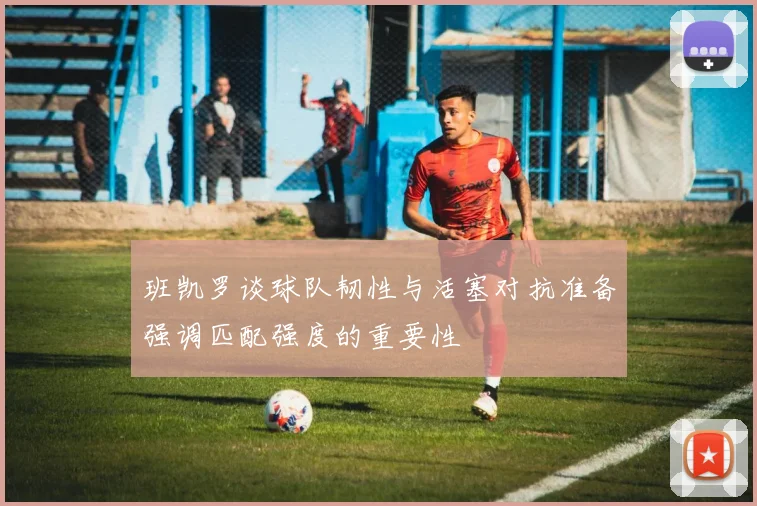 班凯罗谈球队韧性与活塞对抗准备强调匹配强度的重要性