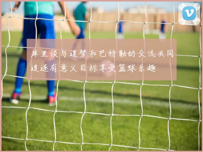 库里谈与追梦和巴特勒的交流共同追逐有意义目标享受篮球乐趣