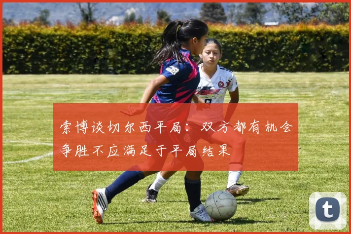 索博谈切尔西平局：双方都有机会争胜不应满足于平局结果