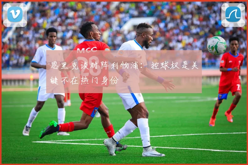 恩里克谈对阵利物浦：控球权是关键不在热门身份