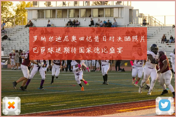 罗纳尔迪尼奥回忆昔日对决晒照片巴萨球迷期待国家德比盛宴