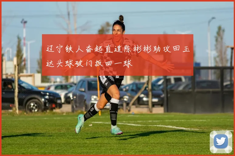 辽宁铁人奋起直追陈彬彬助攻田玉达头球破门扳回一球