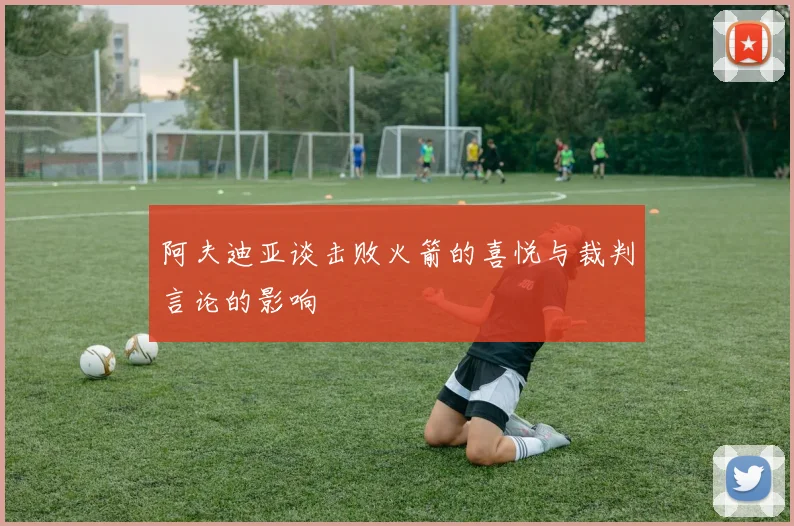 阿夫迪亚谈击败火箭的喜悦与裁判言论的影响