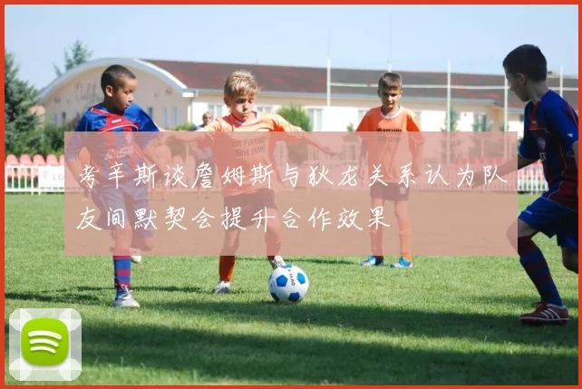考辛斯谈詹姆斯与狄龙关系认为队友间默契会提升合作效果