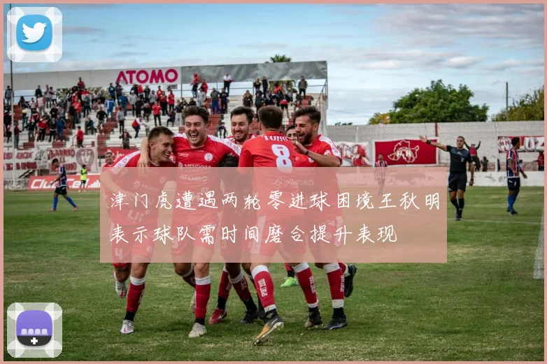 津门虎遭遇两轮零进球困境王秋明表示球队需时间磨合提升表现