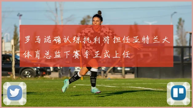 罗马诺确认琼托利将担任亚特兰大体育总监下赛季正式上任