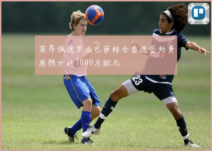 若昂佩德罗成巴萨转会首选签约费用预计达7000万欧元