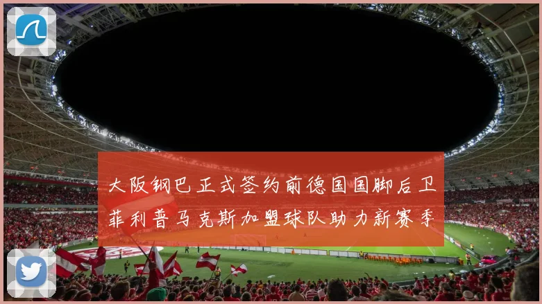 大阪钢巴正式签约前德国国脚后卫菲利普马克斯加盟球队助力新赛季