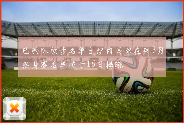 巴西队初步名单出炉内马尔在列3月热身赛名单将于16日揭晓