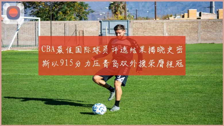 CBA最佳国际球员评选结果揭晓史密斯以915分力压青岛双外援荣膺桂冠