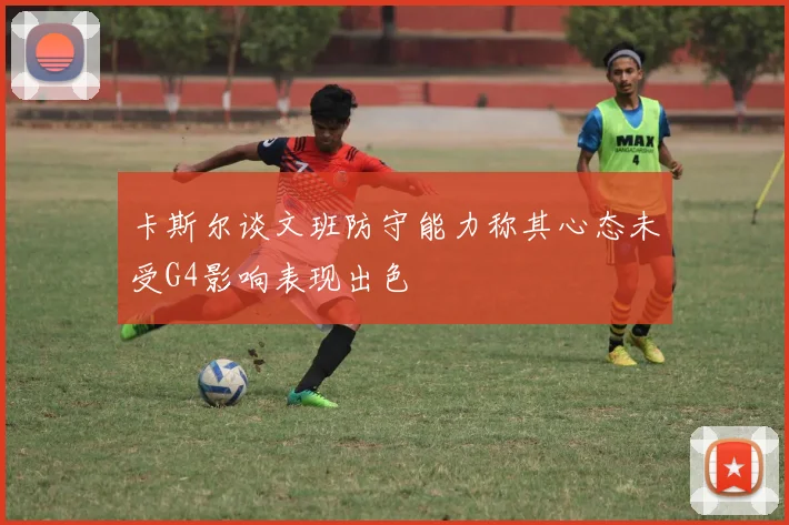 卡斯尔谈文班防守能力称其心态未受G4影响表现出色