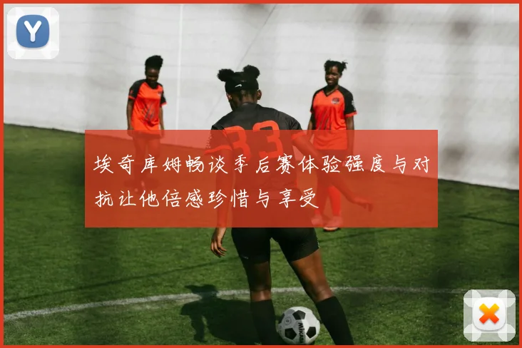 埃奇库姆畅谈季后赛体验强度与对抗让他倍感珍惜与享受