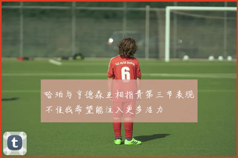 哈珀与亨德森互相指责第三节表现不佳我希望能注入更多活力