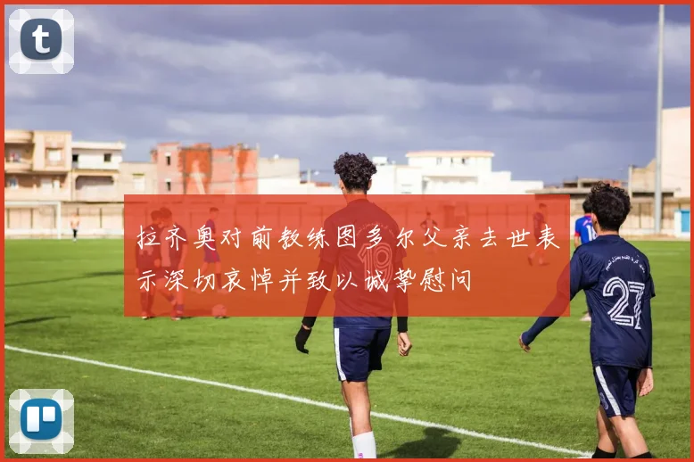 拉齐奥对前教练图多尔父亲去世表示深切哀悼并致以诚挚慰问