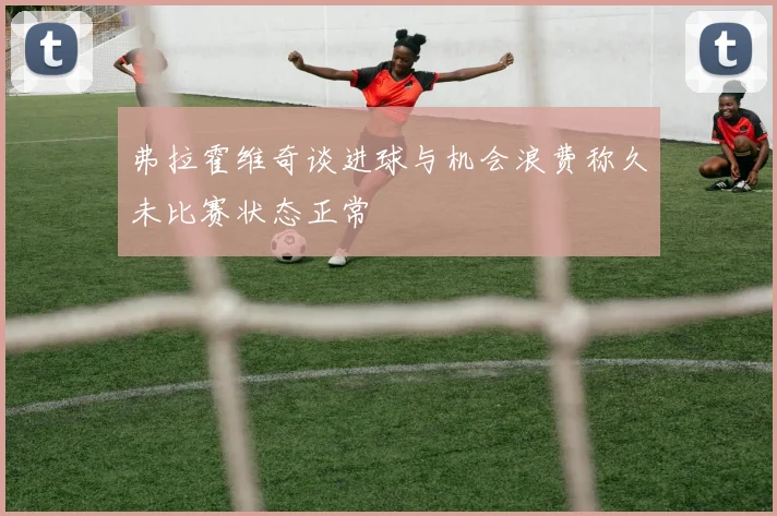 弗拉霍维奇谈进球与机会浪费称久未比赛状态正常