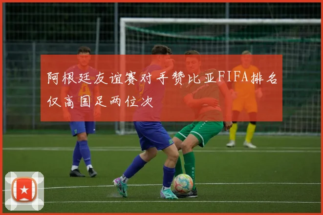 阿根廷友谊赛对手赞比亚FIFA排名仅高国足两位次