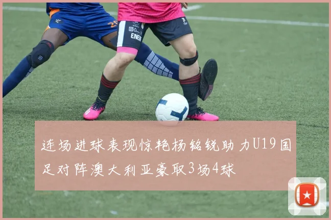 连场进球表现惊艳杨铭锐助力U19国足对阵澳大利亚豪取3场4球