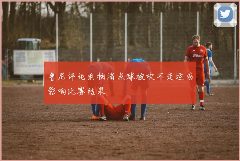 鲁尼评论利物浦点球被吹不走运或影响比赛结果