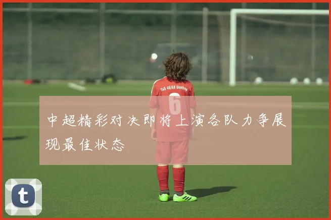 中超精彩对决即将上演各队力争展现最佳状态