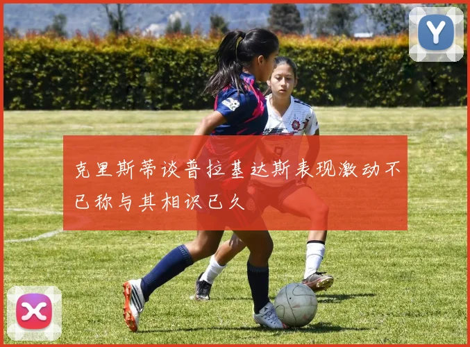 克里斯蒂谈普拉基达斯表现激动不已称与其相识已久