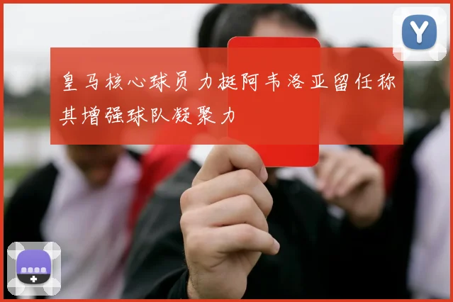 皇马核心球员力挺阿韦洛亚留任称其增强球队凝聚力