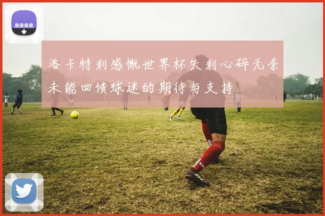 洛卡特利感慨世界杯失利心碎无奈未能回馈球迷的期待与支持