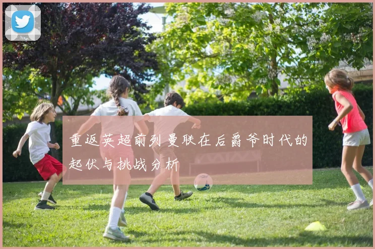 重返英超前列曼联在后爵爷时代的起伏与挑战分析