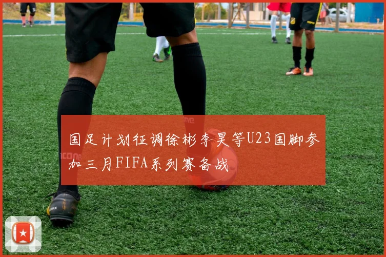 国足计划征调徐彬李昊等U23国脚参加三月FIFA系列赛备战