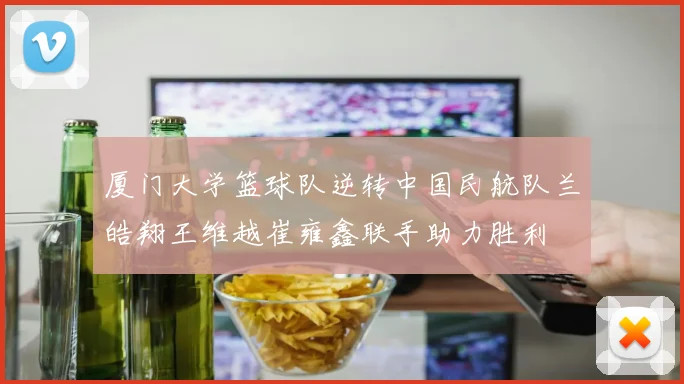 厦门大学篮球队逆转中国民航队兰皓翔王维越崔雍鑫联手助力胜利